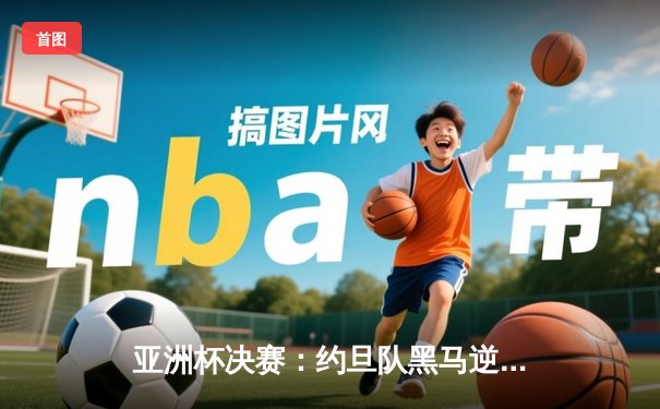 亚洲杯决赛：约旦队黑马逆袭夺冠，孙兴慜失点韩国队痛失桂冠