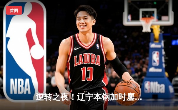 逆转之夜！辽宁本钢加时鏖战险胜广东宏远，赵继伟33分创赛季新高