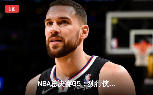 NBA总决赛G5：独行侠绝地逆转凯尔特人，东契奇三双难阻球队陷绝境