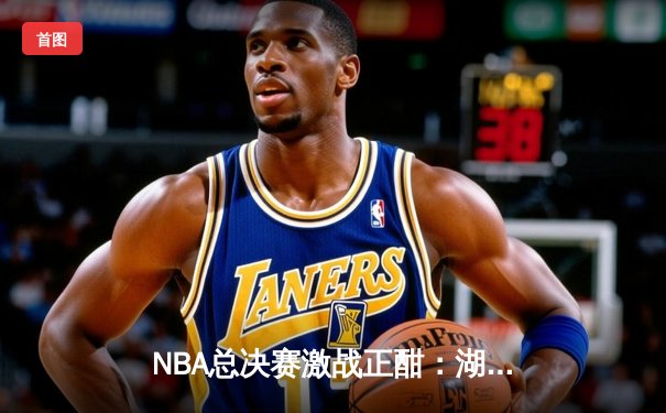 NBA总决赛激战正酣：湖人队逆转险胜凯尔特人，詹姆斯关键三分定乾坤