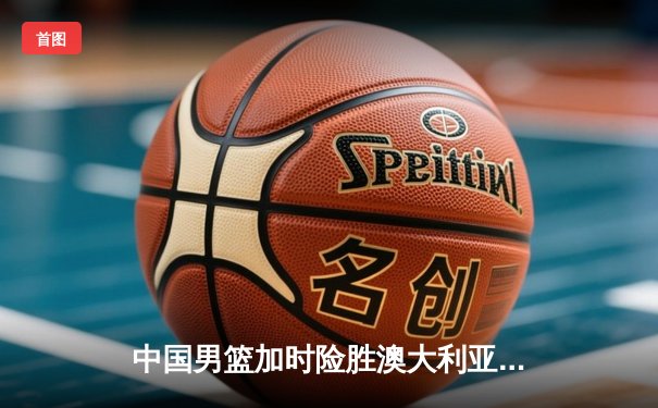 中国男篮加时险胜澳大利亚，周琦狂砍32分主宰内线