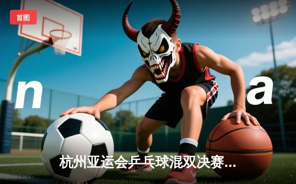 杭州亚运会乒乓球混双决赛：中国组合王楚钦/孙颖莎逆转夺冠创历史