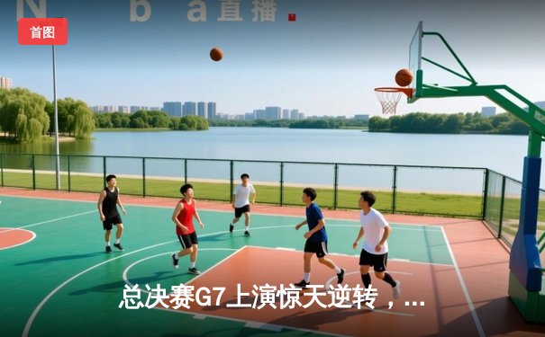 总决赛G7上演惊天逆转，詹姆斯末节狂砍20分率队夺冠