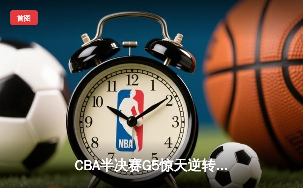 CBA半决赛G5惊天逆转！辽宁本钢加时绝杀广东宏远晋级总决赛